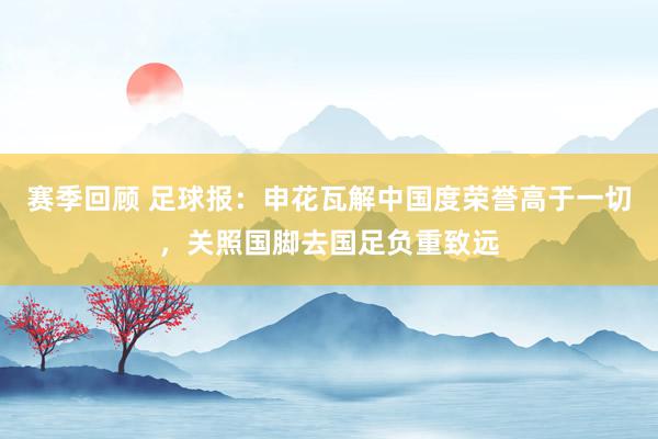 赛季回顾 足球报：申花瓦解中国度荣誉高于一切，关照国脚去国足负重致远