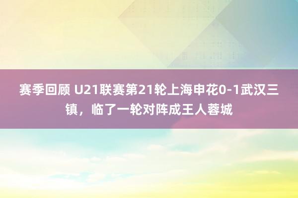 赛季回顾 U21联赛第21轮上海申花0-1武汉三镇，临了一轮对阵成王人蓉城