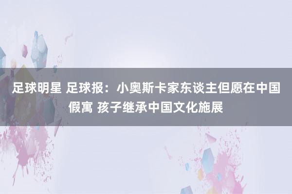 足球明星 足球报：小奥斯卡家东谈主但愿在中国假寓 孩子继承中国文化施展