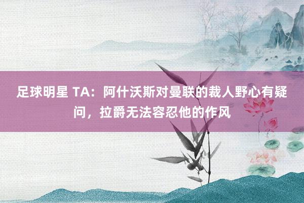 足球明星 TA：阿什沃斯对曼联的裁人野心有疑问，拉爵无法容忍他的作风