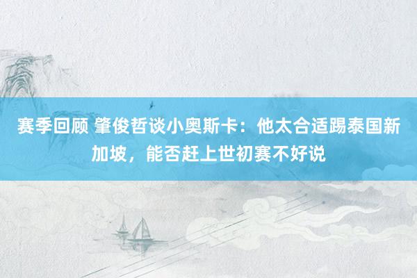 赛季回顾 肇俊哲谈小奥斯卡：他太合适踢泰国新加坡，能否赶上世初赛不好说